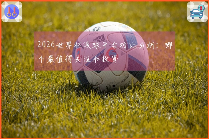 2026世界杯滚球平台对比分析:哪个最值得关注和投资