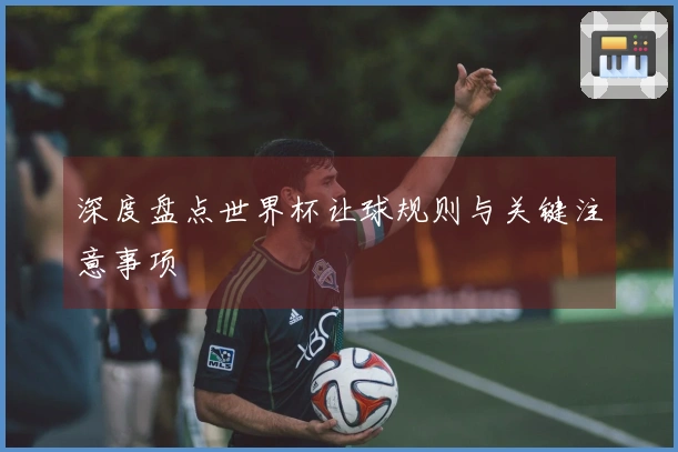 深度盘点世界杯让球规则与关键注意事项